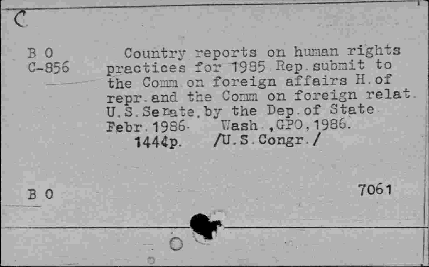 ﻿B 0 C-856
Country reports on human rights practices for 1935 Rep submit to the Comm on foreign affairs H.of repr.and the Comm on foreign relat U. S. Senate, by the Dep.of State Bebr. 1986- Wash , GPO,1986.
1444p. /U.S Congr./
B 0
7061